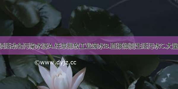 人类的哪一项活动会污染水源A.任意排放工业废水B.直接倾倒生活污水C.大量使用农药 化