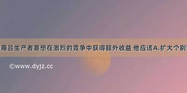 单选题某一商品生产者要想在激烈的竞争中获得额外收益 他应该A.扩大个别劳动时间 增