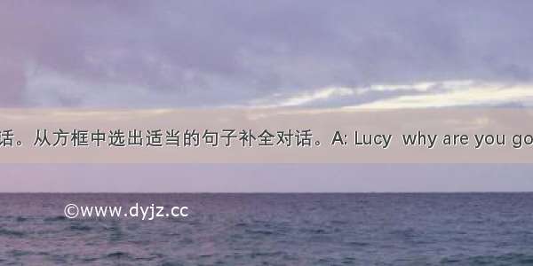 补全对话。从方框中选出适当的句子补全对话。A: Lucy  why are you going out