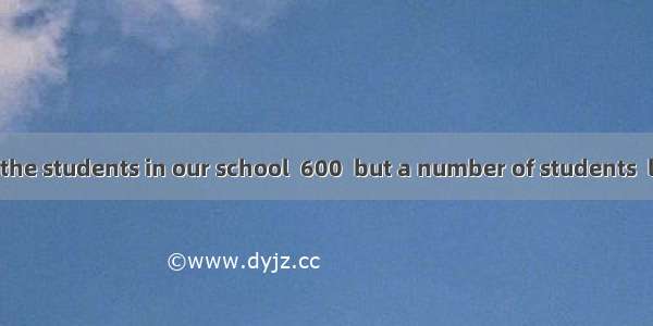 The number of the students in our school  600  but a number of students  living in the sch