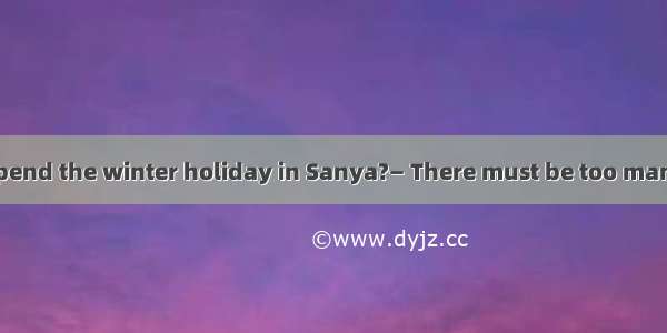 —Shall we go to spend the winter holiday in Sanya?— There must be too many people there.A.