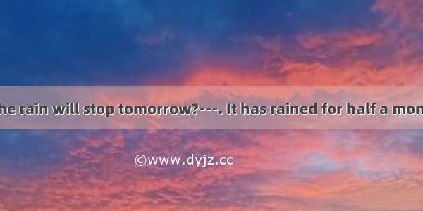 Do you think the rain will stop tomorrow?---. It has rained for half a month. It’s too wet