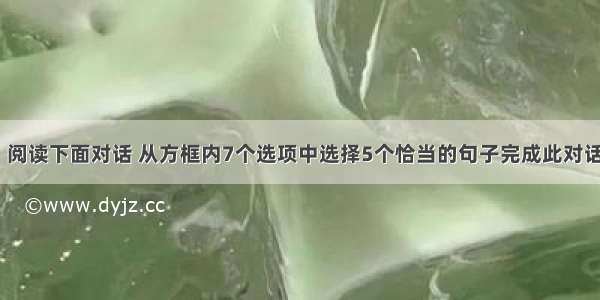 口语应用。阅读下面对话 从方框内7个选项中选择5个恰当的句子完成此对话。(At the 