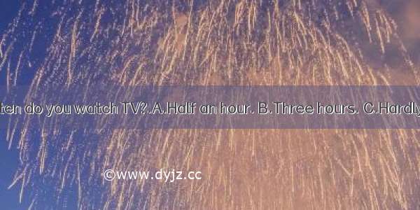 How often do you watch TV?.A.Half an hour. B.Three hours. C.Hardly ever