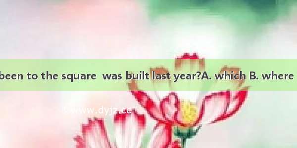 Have you ever been to the square  was built last year?A. which B. where C. when D what