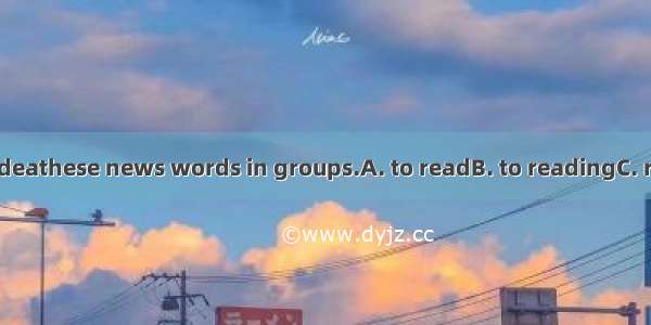 It’s a good ideathese news words in groups.A. to readB. to readingC. readD. reads