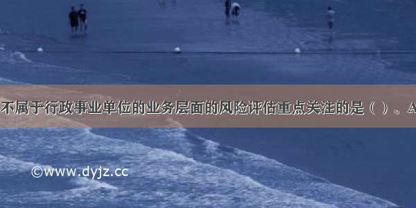 下列各项中 不属于行政事业单位的业务层面的风险评估重点关注的是（）。A.建设项目管