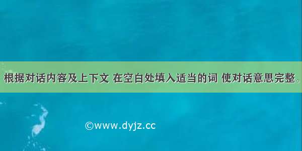 补全对话。根据对话内容及上下文 在空白处填入适当的词 使对话意思完整。每空一词。