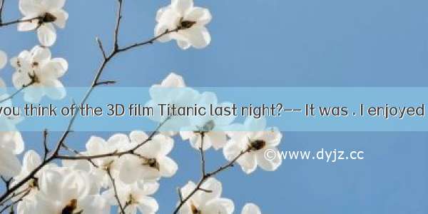 -- What do you think of the 3D film Titanic last night?-- It was . I enjoyed it a lot.A. b