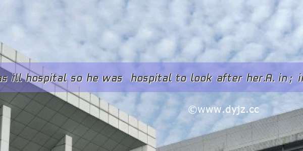 Tom’s mother was ill hospital so he was  hospital to look after her.A. in；inB. in the；onC.