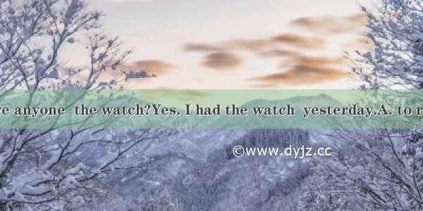 Did you have anyone  the watch?Yes. I had the watch  yesterday.A. to repair; repai