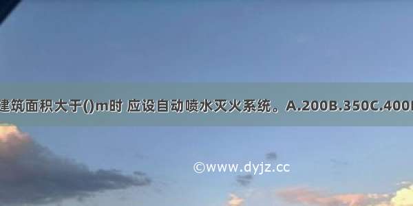 地下商店的建筑面积大于()m时 应设自动喷水灭火系统。A.200B.350C.400D.500ABCD