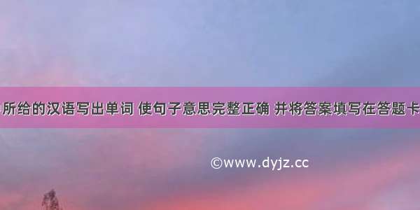 根据括号中所给的汉语写出单词 使句子意思完整正确 并将答案填写在答题卡相应位置上