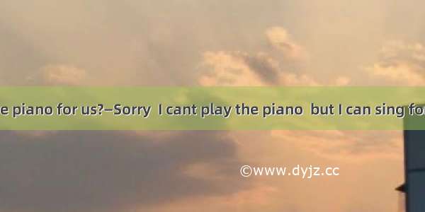 — you play the piano for us?—Sorry  I cant play the piano  but I can sing for you.A. CanB