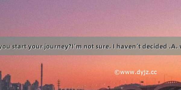 How soon will you start your journey?I’m not sure. I haven’t decided .A. when shall I ask