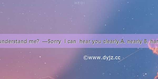 —Can you understand me?  —Sorry  I can  hear you clearly.A. nearly B. hardly C. never