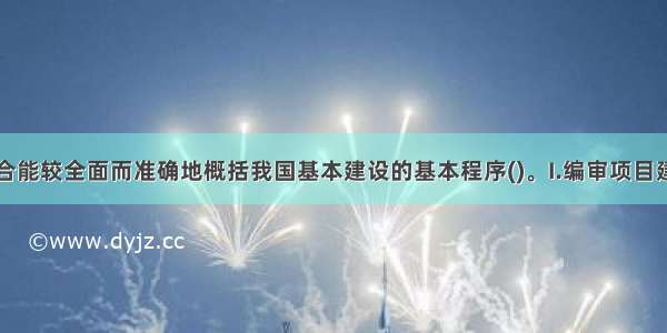 下列哪一组合能较全面而准确地概括我国基本建设的基本程序()。I.编审项目建议书Ⅱ进行