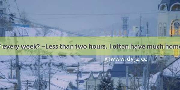 —do you watch TV every week? —Less than two hours. I often have much homework to do. A. Ho