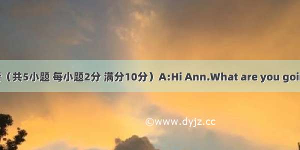 补全对话（共5小题 每小题2分 满分10分）A:Hi Ann.What are you going to do