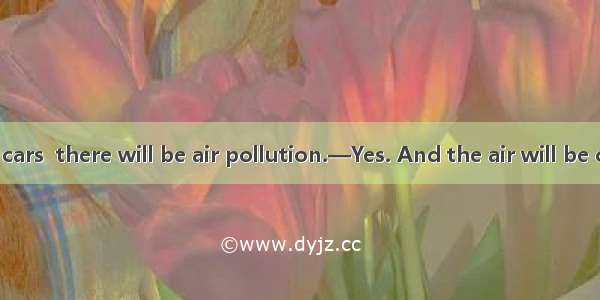 —If there are cars  there will be air pollution.—Yes. And the air will be cleaner.A. less;