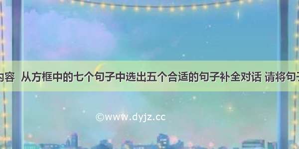 根据对话内容  从方框中的七个句子中选出五个合适的句子补全对话 请将句子抄写在横