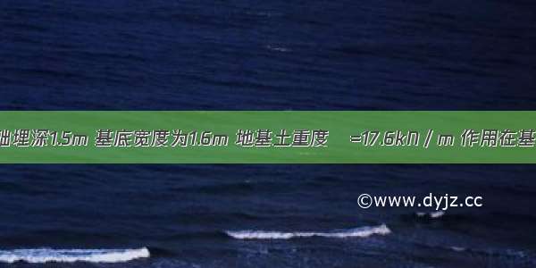 已知条形基础埋深1.5m 基底宽度为1.6m 地基土重度γ=17.6kN／m 作用在基础顶面上的