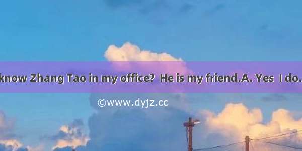 -Don’t you know Zhang Tao in my office?  He is my friend.A. Yes  I do. B. No  I don