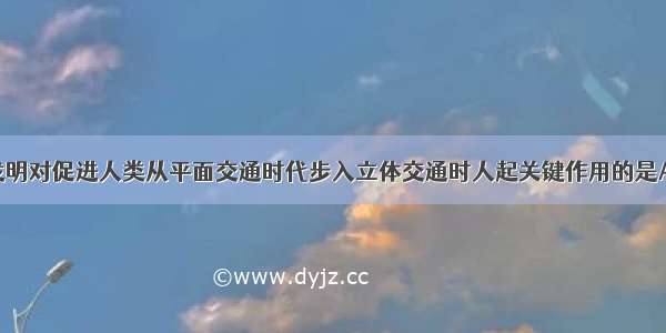 单选题下列发明对促进人类从平面交通时代步入立体交通时人起关键作用的是A.蒸汽机B.内