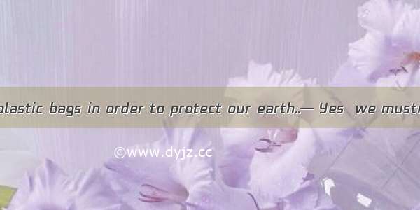 — We must using plastic bags in order to protect our earth..— Yes  we mustn’t any more.A.