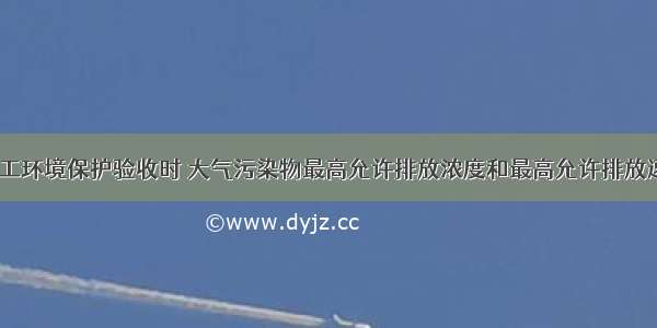 建设项目竣工环境保护验收时 大气污染物最高允许排放浓度和最高允许排放速率指的是（