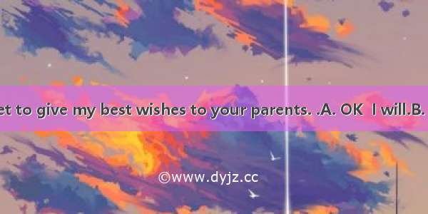 --Don’t forget to give my best wishes to your parents. .A. OK  I will.B. No  I won’tC.