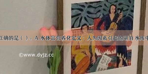 下列说法不正确的是（）。A.水体富营养化定义：人为因素引起的湖泊 水库中氮增加对其