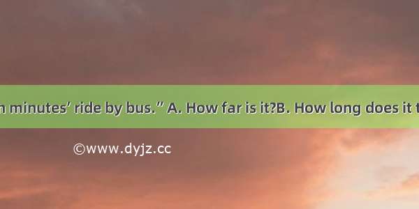 “” “About ten minutes’ ride by bus.”A. How far is it?B. How long does it take to get ther