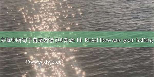 选择方框中的句子完成对话 (10分)A: Hi  Kate! How was your holiday last 