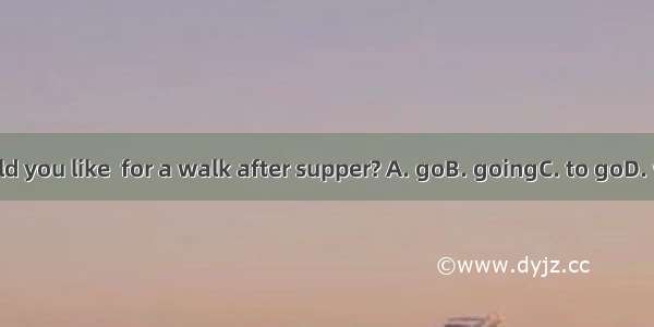 Would you like  for a walk after supper? A. goB. goingC. to goD. went