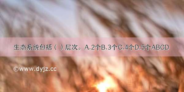 生态系统包括（）层次。A.2个B.3个C.4个D.5个ABCD