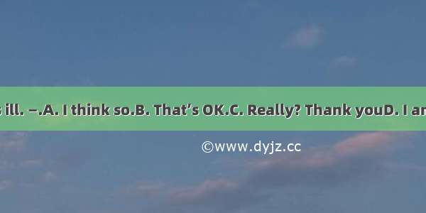 —My mother is ill. —.A. I think so.B. That’s OK.C. Really? Thank youD. I am sorry to hear