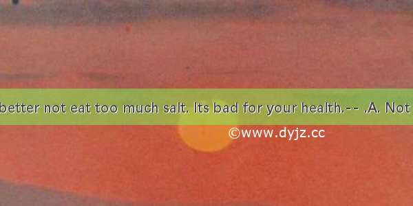 ---You’d better not eat too much salt. Its bad for your health.-- .A. Not at all.B. Yo