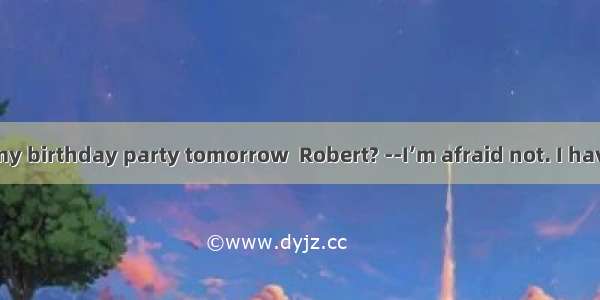 you come to my birthday party tomorrow  Robert? --I’m afraid not. I have to study for