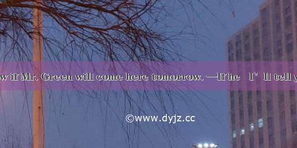 —I want to know if Mr. Green will come here tomorrow. —If he   I’ll tell you.A. come B. c