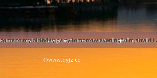 ---Would you come to my birthday party tomorrow evening?-I’m afraid I . I have to look