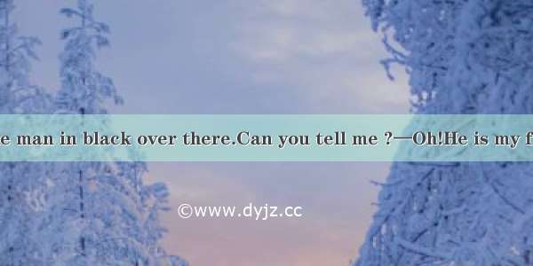 —Tom!Look at the man in black over there.Can you tell me ?—Oh!He is my friend Jim. A.what