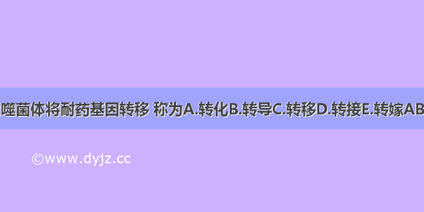 通过噬菌体将耐药基因转移 称为A.转化B.转导C.转移D.转接E.转嫁ABCDE