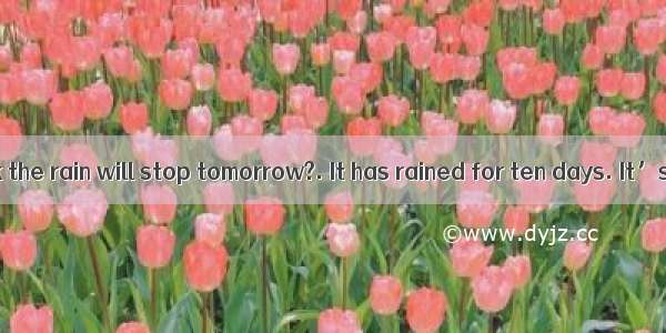 --Do you think the rain will stop tomorrow?. It has rained for ten days. It’s too wet e