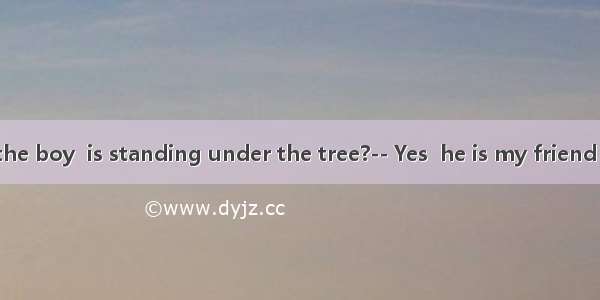 –Do you know the boy  is standing under the tree?-- Yes  he is my friend  Peter.A. whatB.