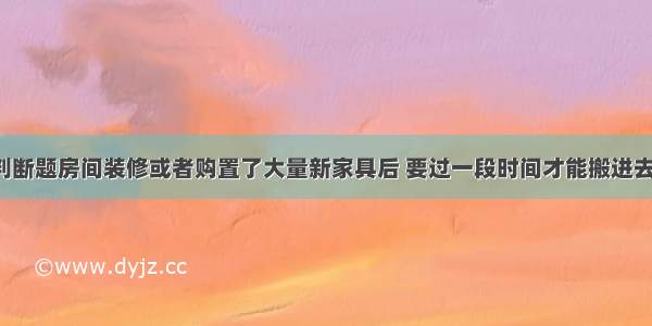 判断题房间装修或者购置了大量新家具后 要过一段时间才能搬进去．