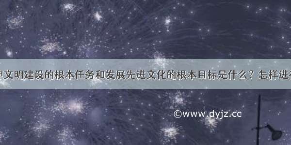 社会主义精神文明建设的根本任务和发展先进文化的根本目标是什么？怎样进行精神文明建