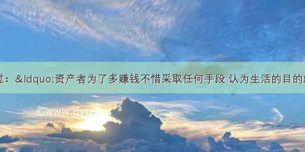 马克思曾经说过：“资产者为了多赚钱不惜采取任何手段 认为生活的目的就是装满自己的