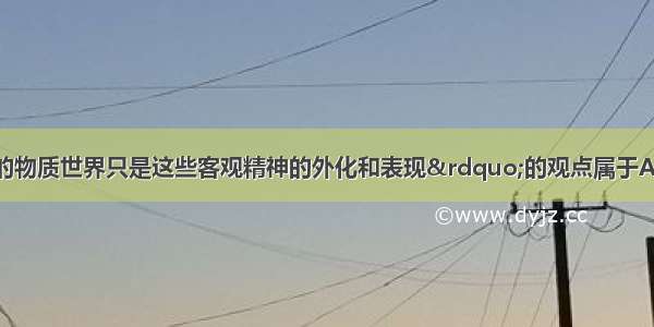 &ldquo;认为现实的物质世界只是这些客观精神的外化和表现&rdquo;的观点属于A. 古代朴素唯物主义