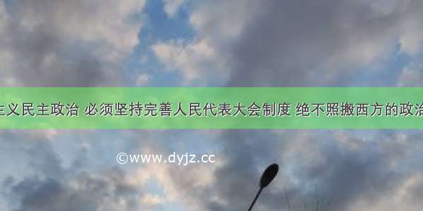 发展社会主义民主政治 必须坚持完善人民代表大会制度 绝不照搬西方的政治制度模式。